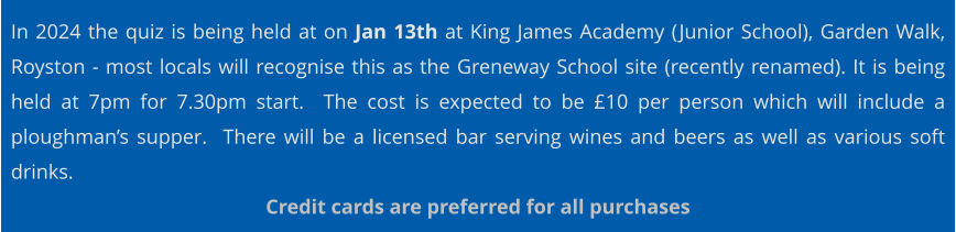 In 2024 the quiz is being held at on Jan 13th at King James Academy (Junior School), Garden Walk, Royston - most locals will recognise this as the Greneway School site (recently renamed). It is being held at 7pm for 7.30pm start.  The cost is expected to be £10 per person which will include a ploughman’s supper.  There will be a licensed bar serving wines and beers as well as various soft drinks. Credit cards are preferred for all purchases