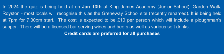 In 2024 the quiz is being held at on Jan 13th at King James Academy (Junior School), Garden Walk, Royston - most locals will recognise this as the Greneway School site (recently renamed). It is being held at 7pm for 7.30pm start.  The cost is expected to be £10 per person which will include a ploughman’s supper.  There will be a licensed bar serving wines and beers as well as various soft drinks. Credit cards are preferred for all purchases